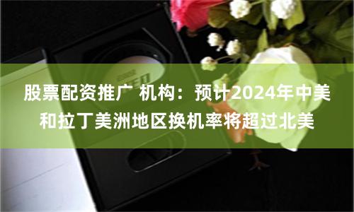 股票配资推广 机构：预计2024年中美和拉丁美洲地区换机率将超过北美
