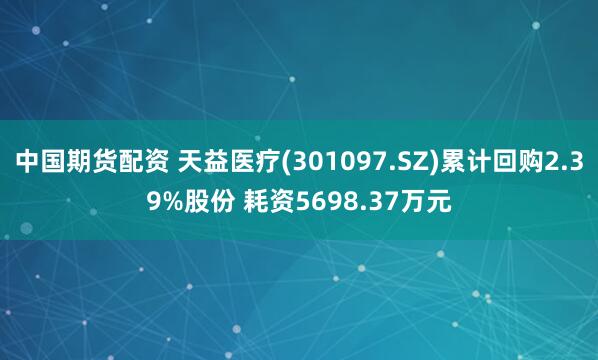 中国期货配资 天益医疗(301097.SZ)累计回购2.39%股份 耗资5698.37万元
