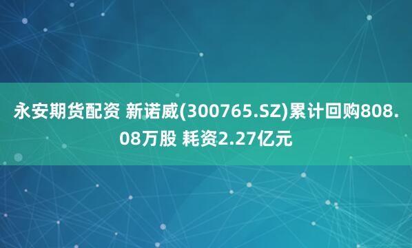 永安期货配资 新诺威(300765.SZ)累计回购808.08万股 耗资2.27亿元