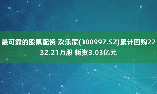 最可靠的股票配资 欢乐家(300997.SZ)累计回购2232.21万股 耗资3.03亿元