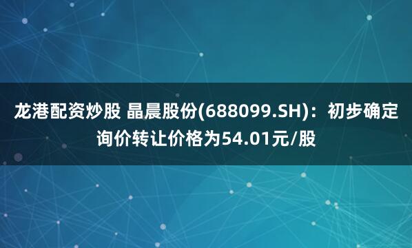 龙港配资炒股 晶晨股份(688099.SH)：初步确定询价转让价格为54.01元/股