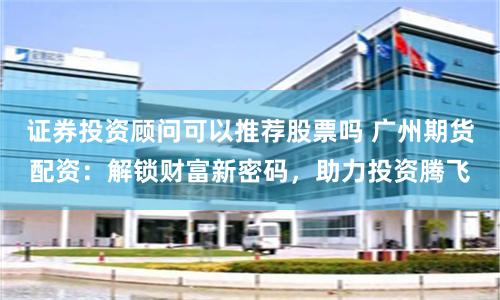 证券投资顾问可以推荐股票吗 广州期货配资：解锁财富新密码，助力投资腾飞